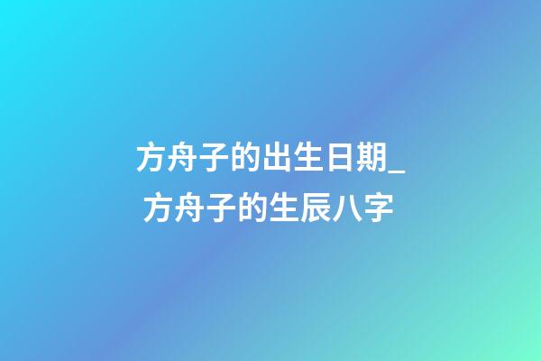 方舟子的出生日期_ 方舟子的生辰八字